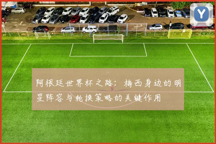 阿根廷世界杯之路：梅西身边的明星阵容与轮换策略的关键作用