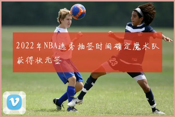 2022年NBA选秀抽签时间确定魔术队获得状元签