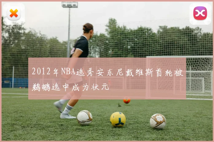 2012年NBA选秀安东尼戴维斯首轮被鹈鹕选中成为状元