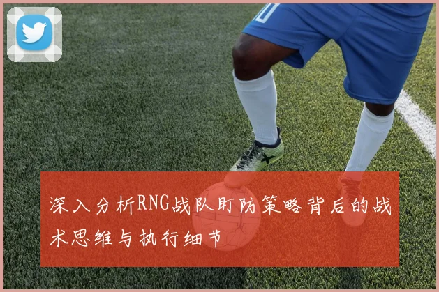 深入分析RNG战队盯防策略背后的战术思维与执行细节