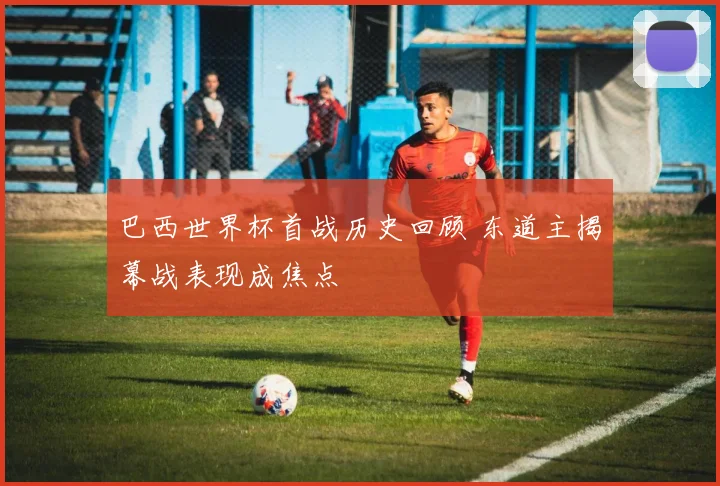 巴西世界杯首战历史回顾 东道主揭幕战表现成焦点